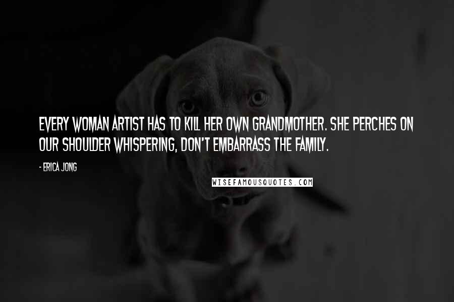 Erica Jong Quotes: Every woman artist has to kill her own grandmother. She perches on our shoulder whispering, Don't embarrass the family.