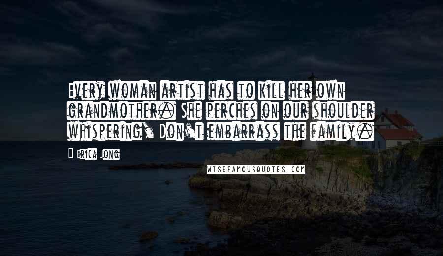 Erica Jong Quotes: Every woman artist has to kill her own grandmother. She perches on our shoulder whispering, Don't embarrass the family.