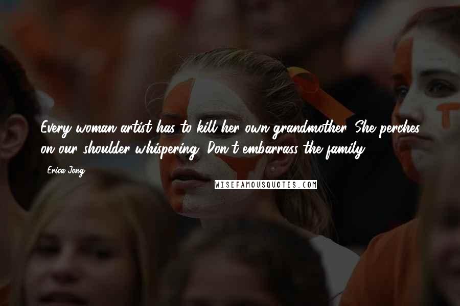 Erica Jong Quotes: Every woman artist has to kill her own grandmother. She perches on our shoulder whispering, Don't embarrass the family.