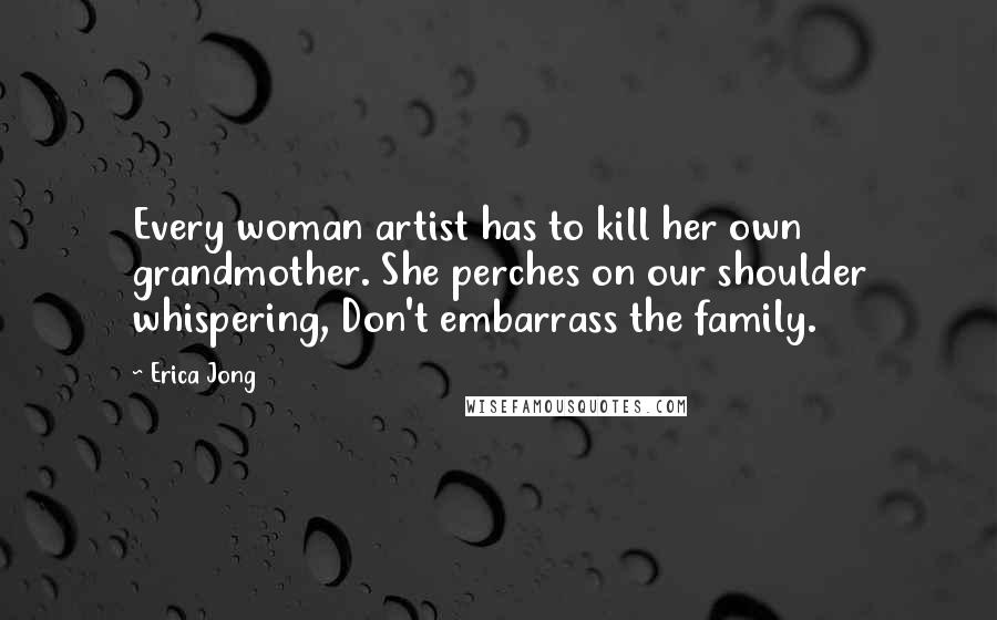 Erica Jong Quotes: Every woman artist has to kill her own grandmother. She perches on our shoulder whispering, Don't embarrass the family.