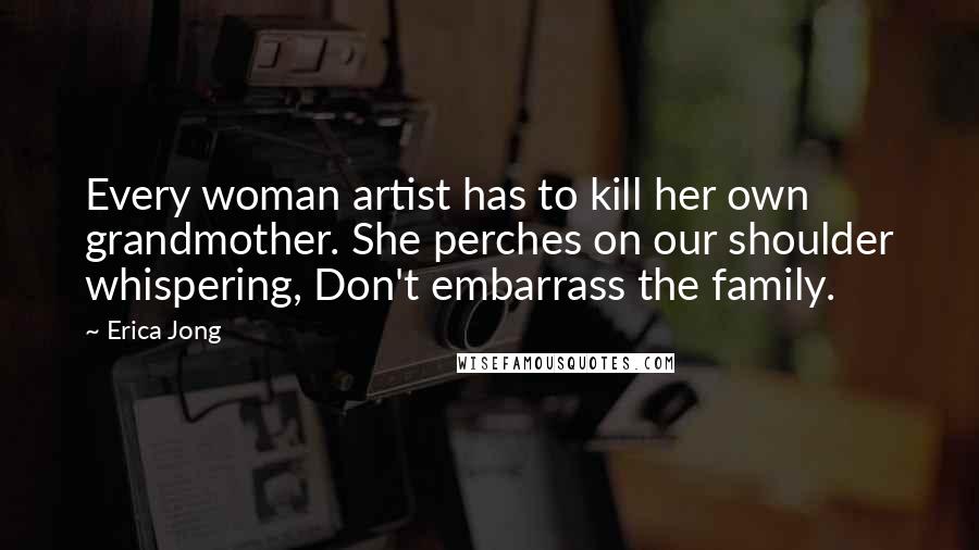 Erica Jong Quotes: Every woman artist has to kill her own grandmother. She perches on our shoulder whispering, Don't embarrass the family.