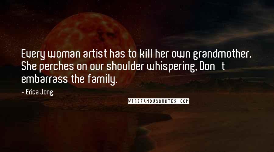 Erica Jong Quotes: Every woman artist has to kill her own grandmother. She perches on our shoulder whispering, Don't embarrass the family.