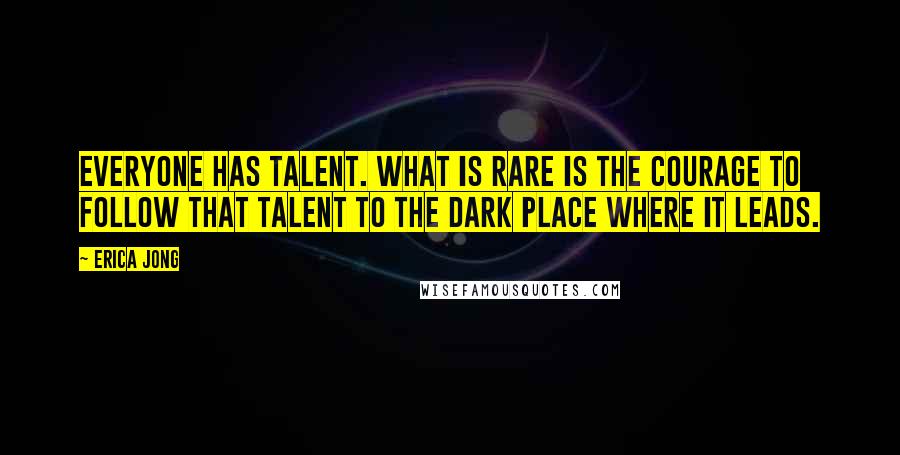 Erica Jong Quotes: Everyone has talent. What is rare is the courage to follow that talent to the dark place where it leads.