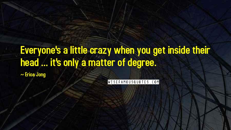 Erica Jong Quotes: Everyone's a little crazy when you get inside their head ... it's only a matter of degree.