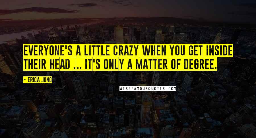 Erica Jong Quotes: Everyone's a little crazy when you get inside their head ... it's only a matter of degree.