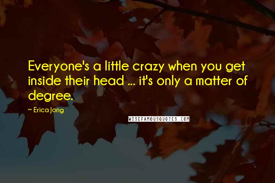 Erica Jong Quotes: Everyone's a little crazy when you get inside their head ... it's only a matter of degree.