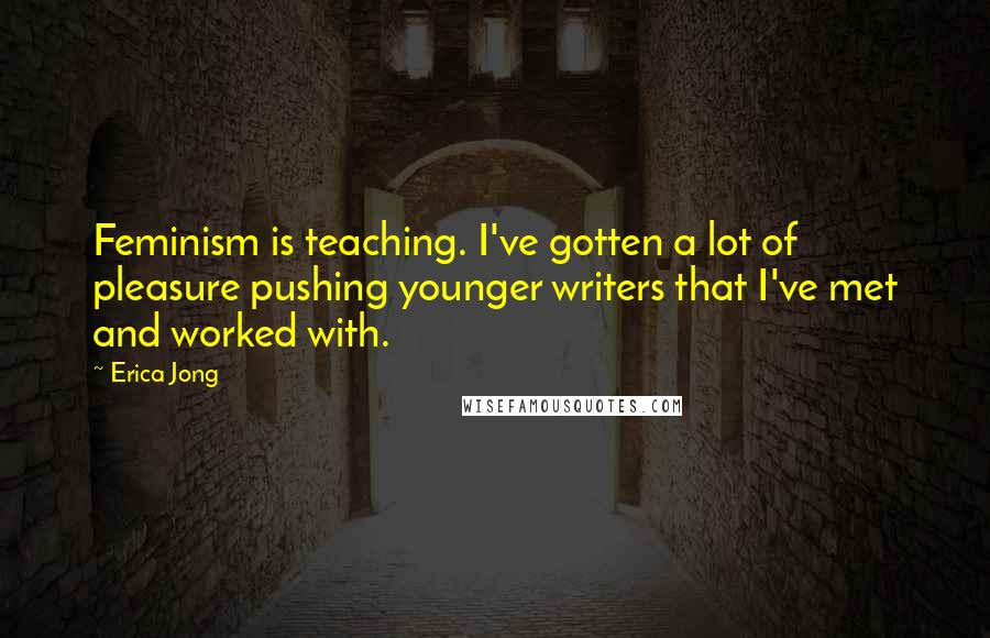 Erica Jong Quotes: Feminism is teaching. I've gotten a lot of pleasure pushing younger writers that I've met and worked with.