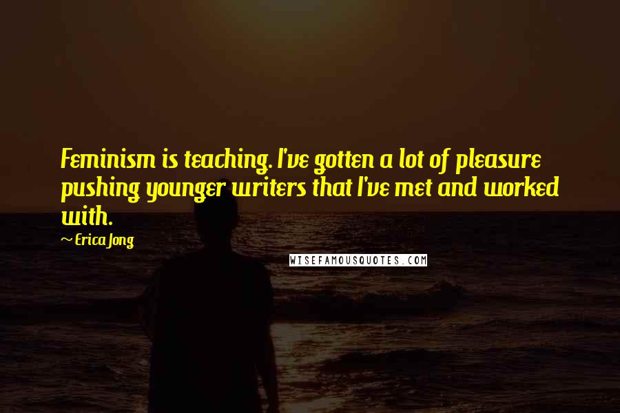 Erica Jong Quotes: Feminism is teaching. I've gotten a lot of pleasure pushing younger writers that I've met and worked with.