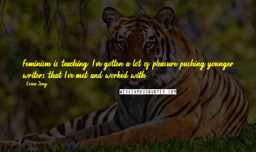 Erica Jong Quotes: Feminism is teaching. I've gotten a lot of pleasure pushing younger writers that I've met and worked with.