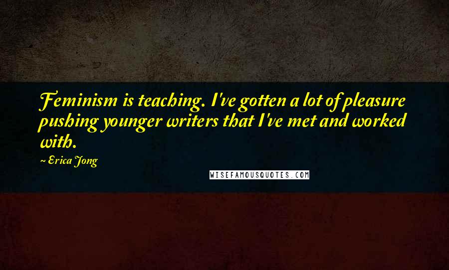 Erica Jong Quotes: Feminism is teaching. I've gotten a lot of pleasure pushing younger writers that I've met and worked with.