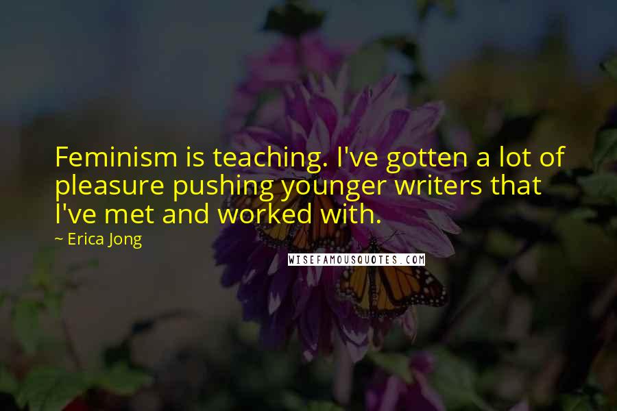 Erica Jong Quotes: Feminism is teaching. I've gotten a lot of pleasure pushing younger writers that I've met and worked with.