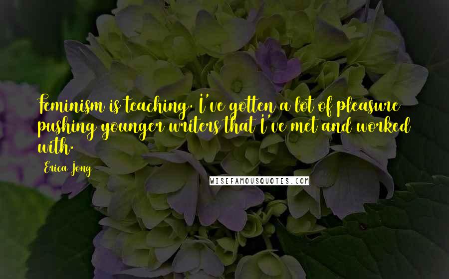 Erica Jong Quotes: Feminism is teaching. I've gotten a lot of pleasure pushing younger writers that I've met and worked with.