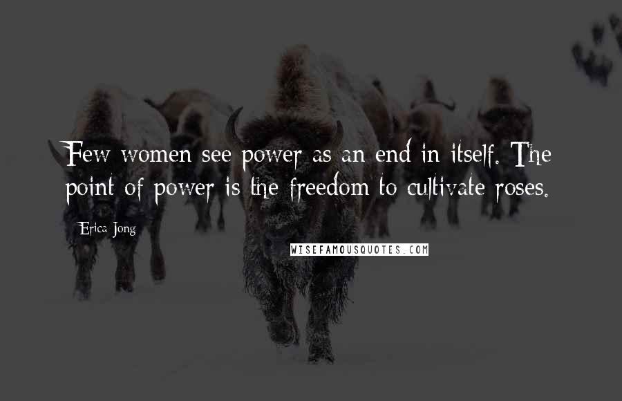 Erica Jong Quotes: Few women see power as an end in itself. The point of power is the freedom to cultivate roses.