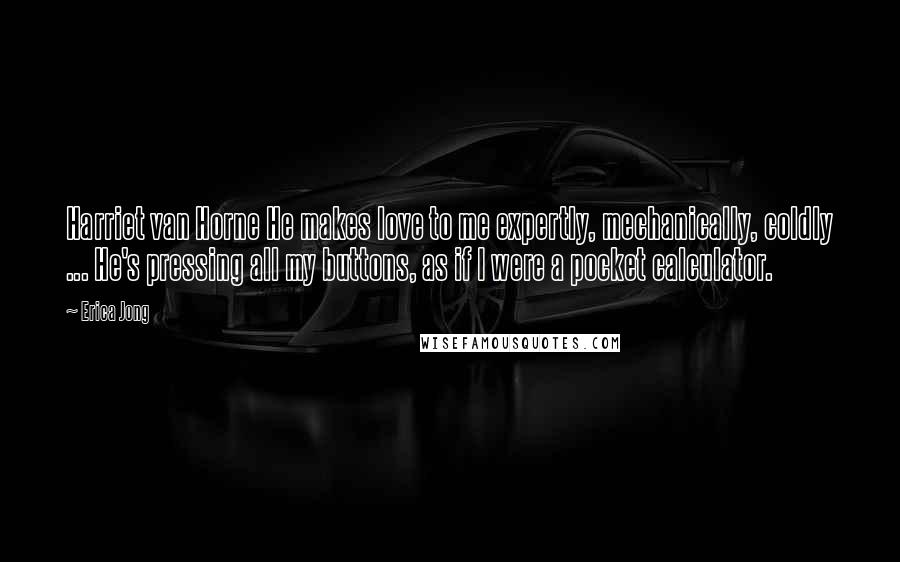 Erica Jong Quotes: Harriet van Horne He makes love to me expertly, mechanically, coldly ... He's pressing all my buttons, as if I were a pocket calculator.
