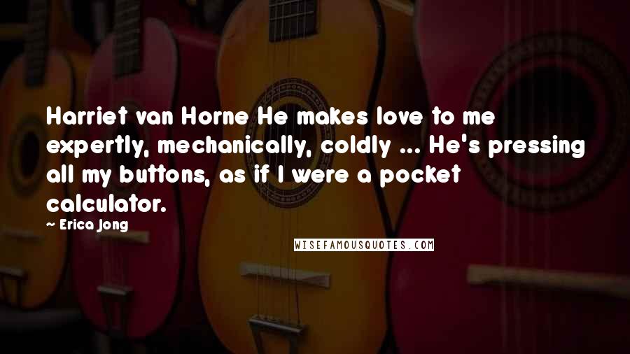 Erica Jong Quotes: Harriet van Horne He makes love to me expertly, mechanically, coldly ... He's pressing all my buttons, as if I were a pocket calculator.