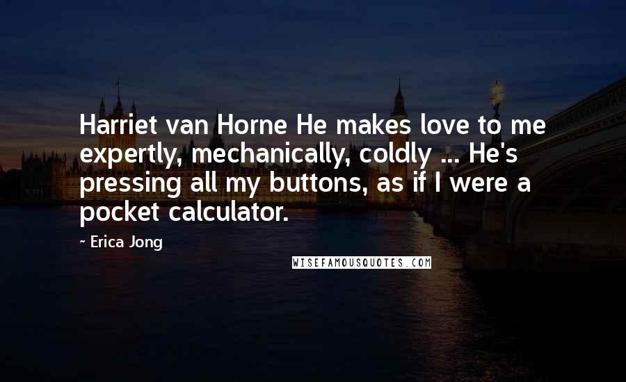 Erica Jong Quotes: Harriet van Horne He makes love to me expertly, mechanically, coldly ... He's pressing all my buttons, as if I were a pocket calculator.