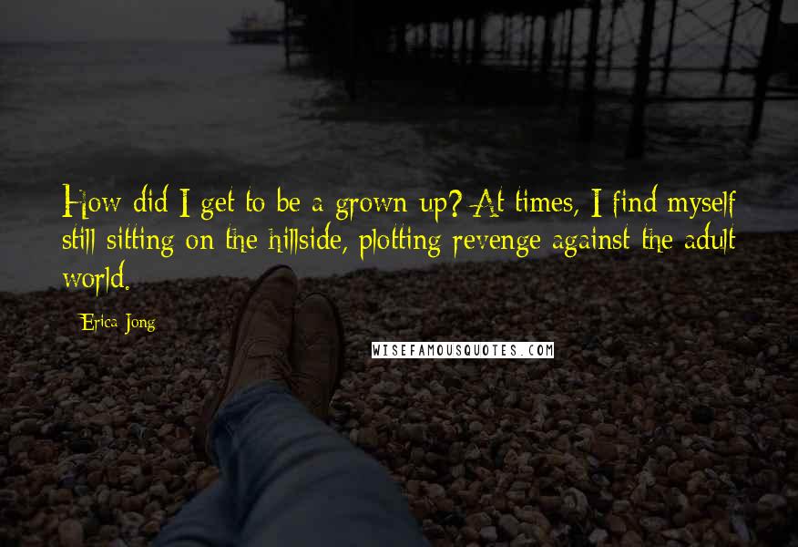 Erica Jong Quotes: How did I get to be a grown-up? At times, I find myself still sitting on the hillside, plotting revenge against the adult world.