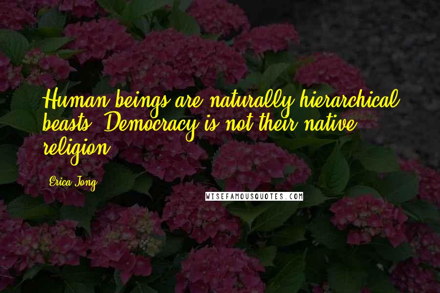 Erica Jong Quotes: Human beings are naturally hierarchical beasts. Democracy is not their native religion.