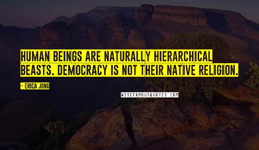 Erica Jong Quotes: Human beings are naturally hierarchical beasts. Democracy is not their native religion.