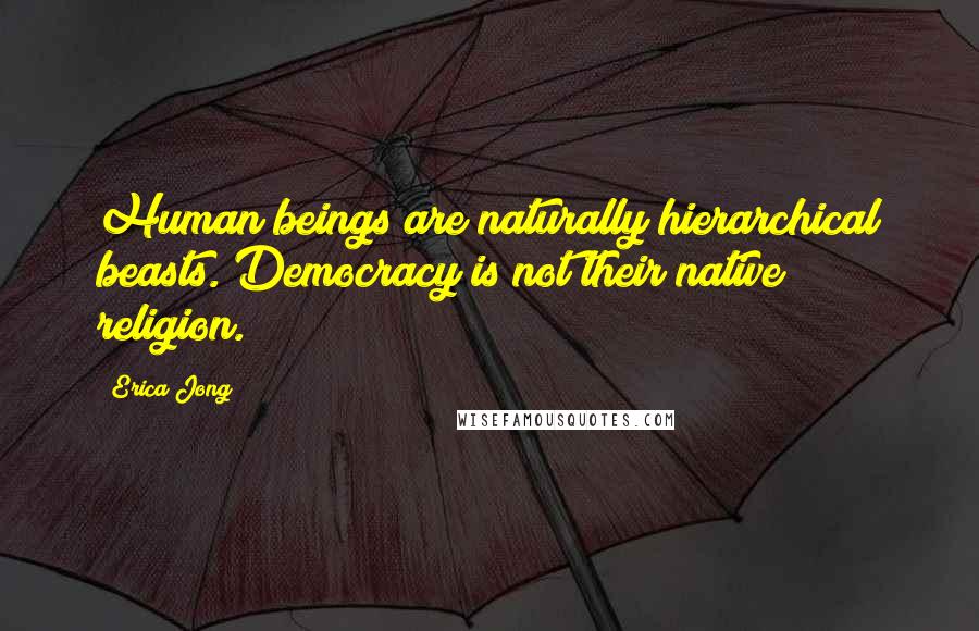 Erica Jong Quotes: Human beings are naturally hierarchical beasts. Democracy is not their native religion.