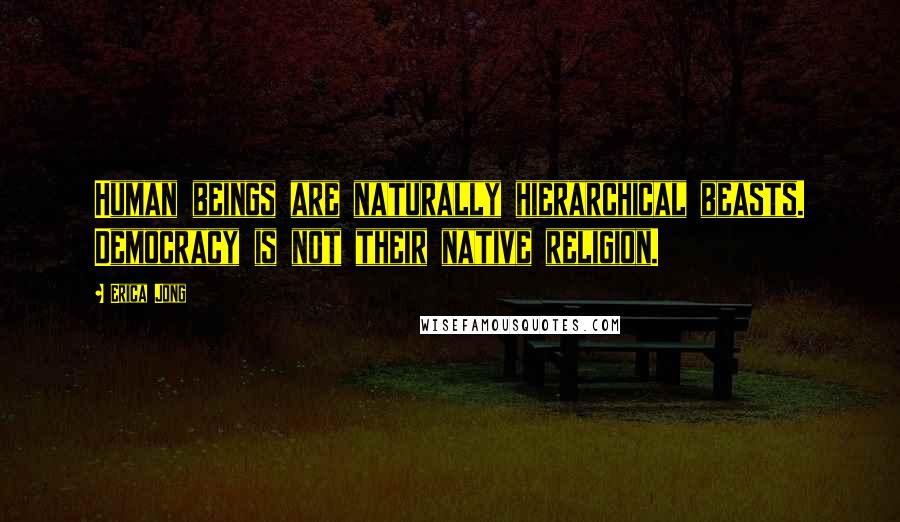 Erica Jong Quotes: Human beings are naturally hierarchical beasts. Democracy is not their native religion.