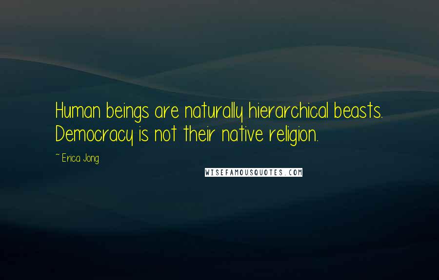 Erica Jong Quotes: Human beings are naturally hierarchical beasts. Democracy is not their native religion.