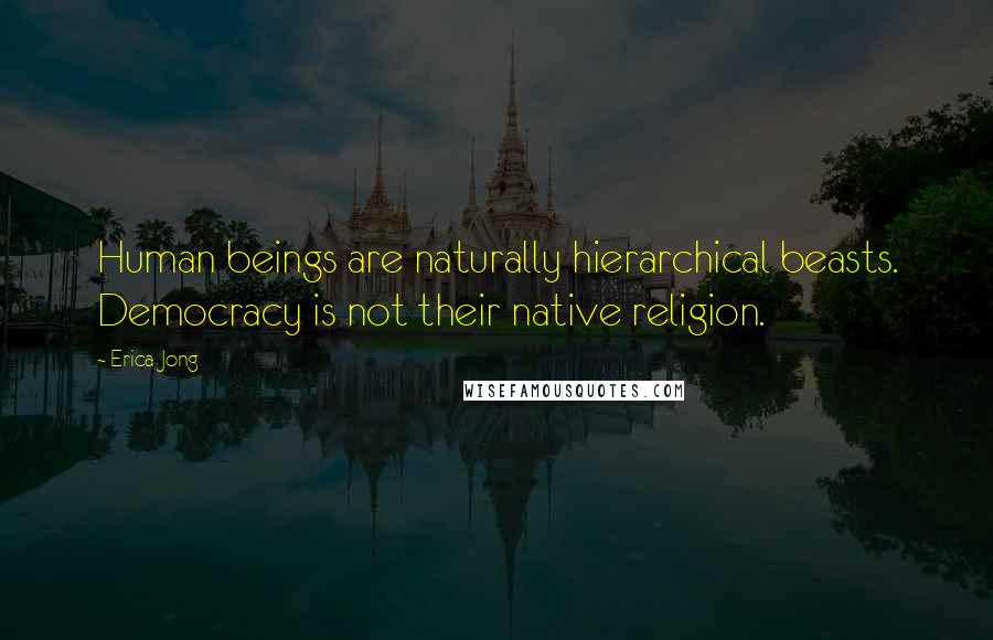 Erica Jong Quotes: Human beings are naturally hierarchical beasts. Democracy is not their native religion.