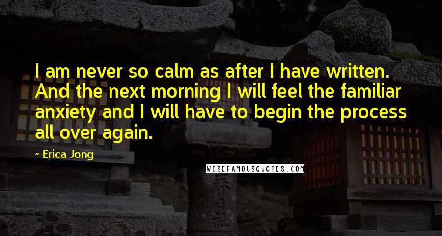 Erica Jong Quotes: I am never so calm as after I have written. And the next morning I will feel the familiar anxiety and I will have to begin the process all over again.