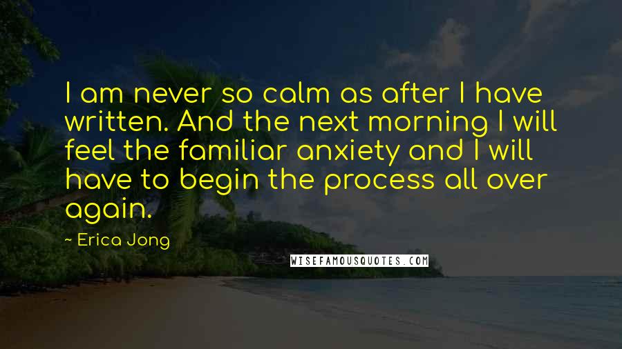 Erica Jong Quotes: I am never so calm as after I have written. And the next morning I will feel the familiar anxiety and I will have to begin the process all over again.