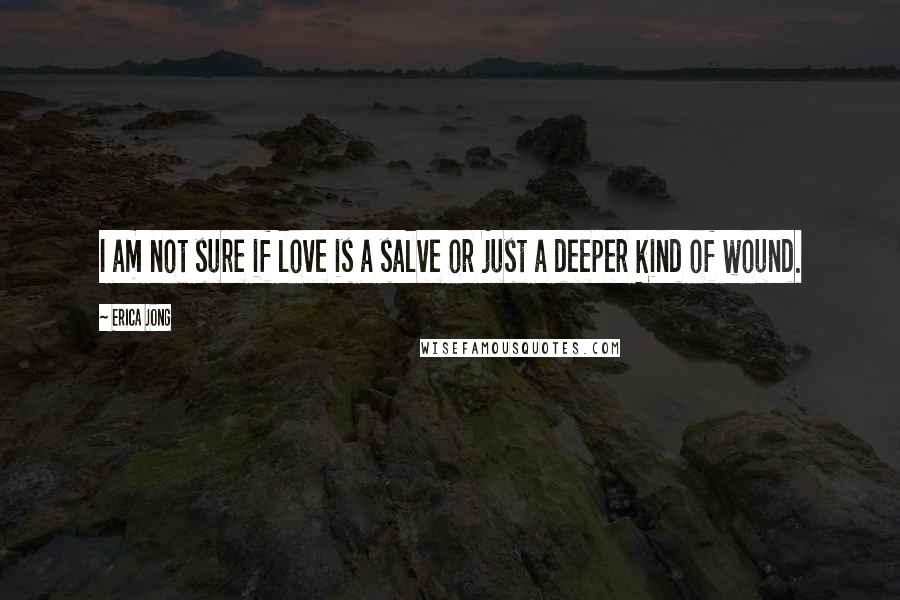 Erica Jong Quotes: I am not sure if love is a salve or just a deeper kind of wound.