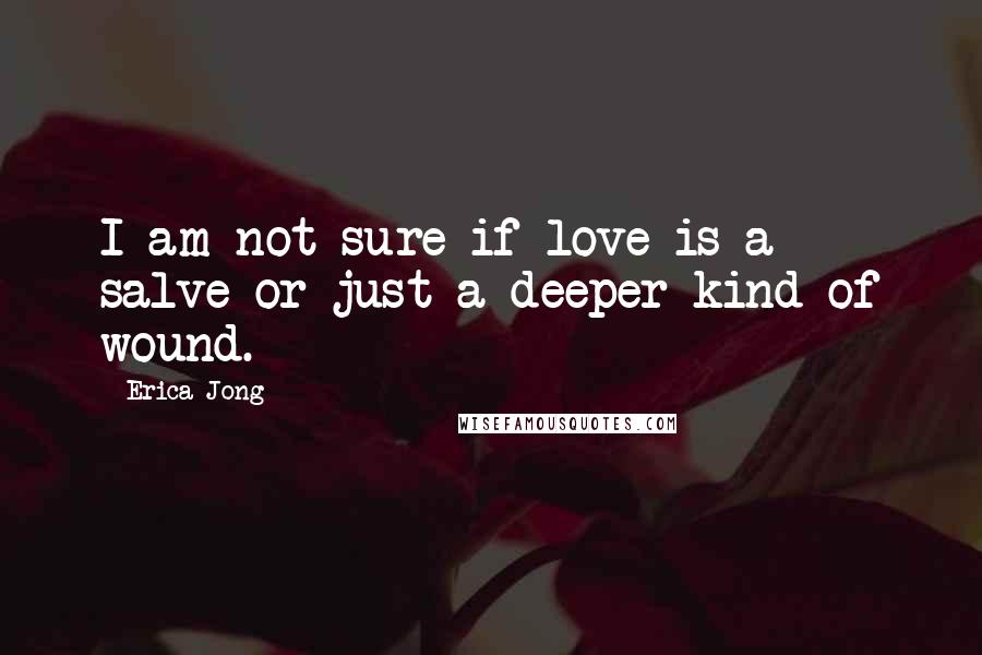 Erica Jong Quotes: I am not sure if love is a salve or just a deeper kind of wound.