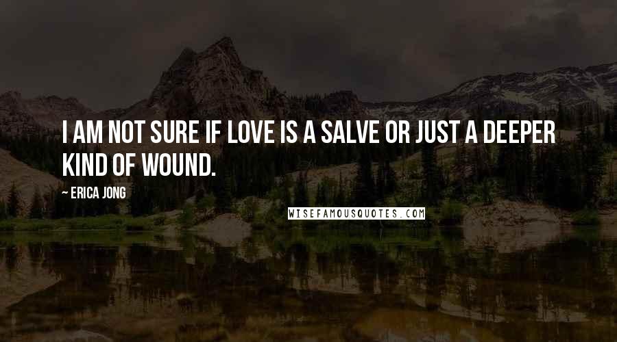 Erica Jong Quotes: I am not sure if love is a salve or just a deeper kind of wound.