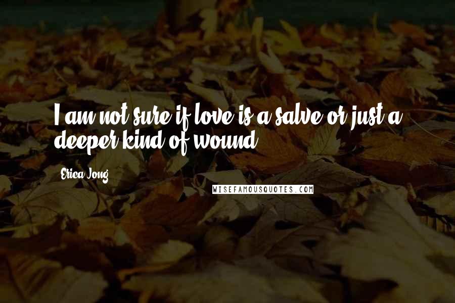 Erica Jong Quotes: I am not sure if love is a salve or just a deeper kind of wound.