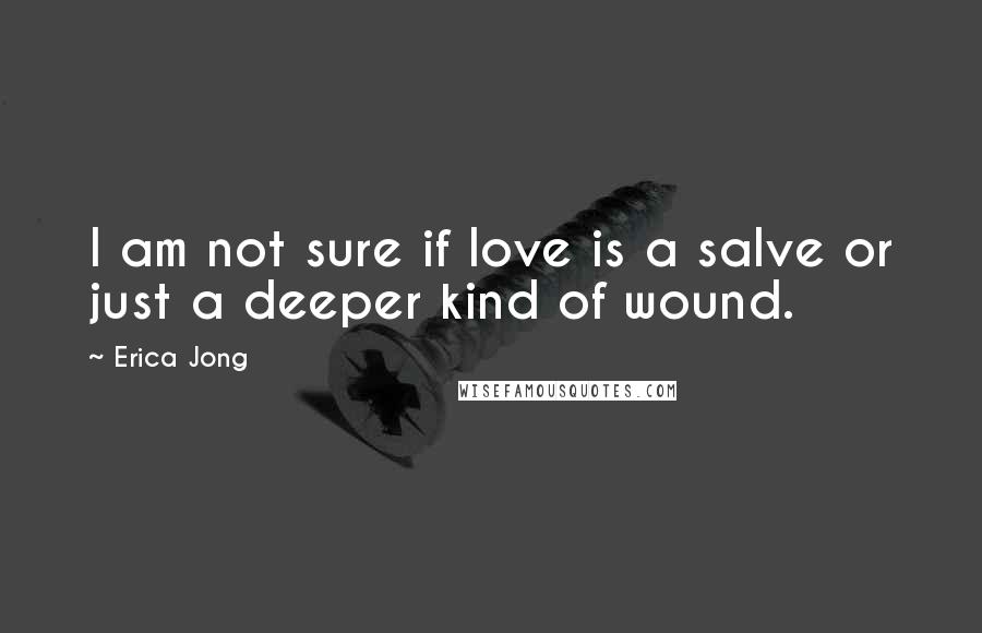 Erica Jong Quotes: I am not sure if love is a salve or just a deeper kind of wound.