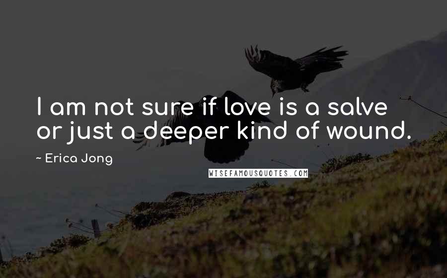 Erica Jong Quotes: I am not sure if love is a salve or just a deeper kind of wound.
