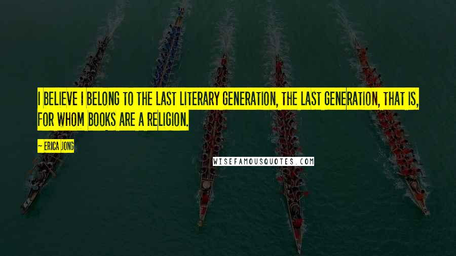 Erica Jong Quotes: I believe I belong to the last literary generation, the last generation, that is, for whom books are a religion.