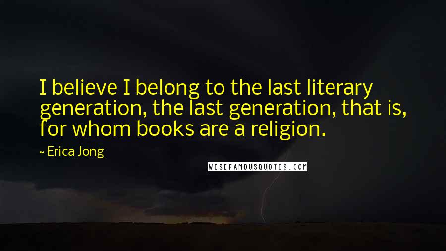 Erica Jong Quotes: I believe I belong to the last literary generation, the last generation, that is, for whom books are a religion.