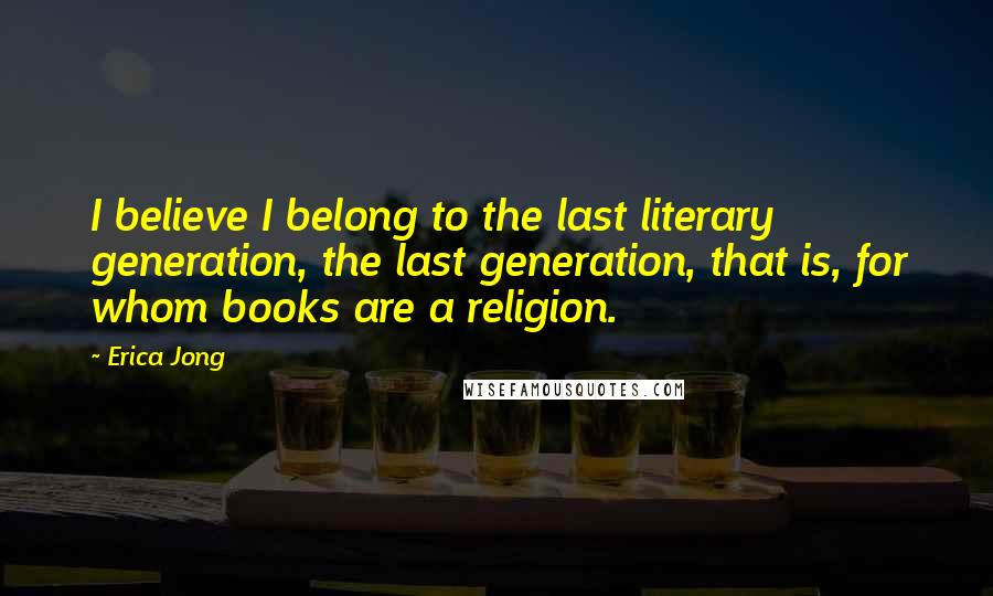 Erica Jong Quotes: I believe I belong to the last literary generation, the last generation, that is, for whom books are a religion.