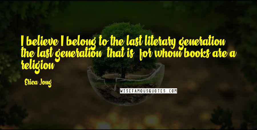 Erica Jong Quotes: I believe I belong to the last literary generation, the last generation, that is, for whom books are a religion.