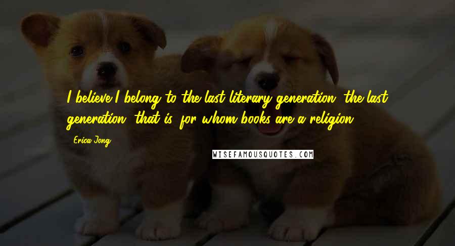 Erica Jong Quotes: I believe I belong to the last literary generation, the last generation, that is, for whom books are a religion.