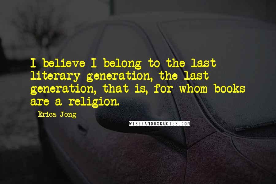 Erica Jong Quotes: I believe I belong to the last literary generation, the last generation, that is, for whom books are a religion.