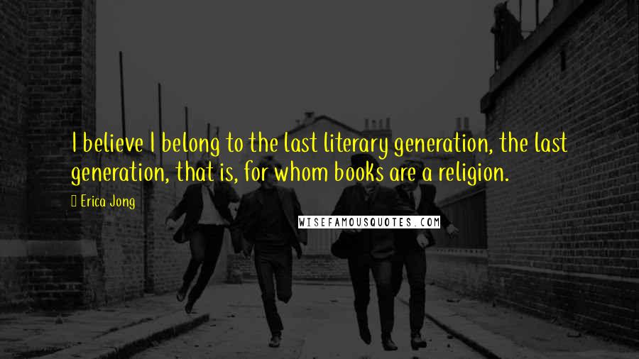 Erica Jong Quotes: I believe I belong to the last literary generation, the last generation, that is, for whom books are a religion.