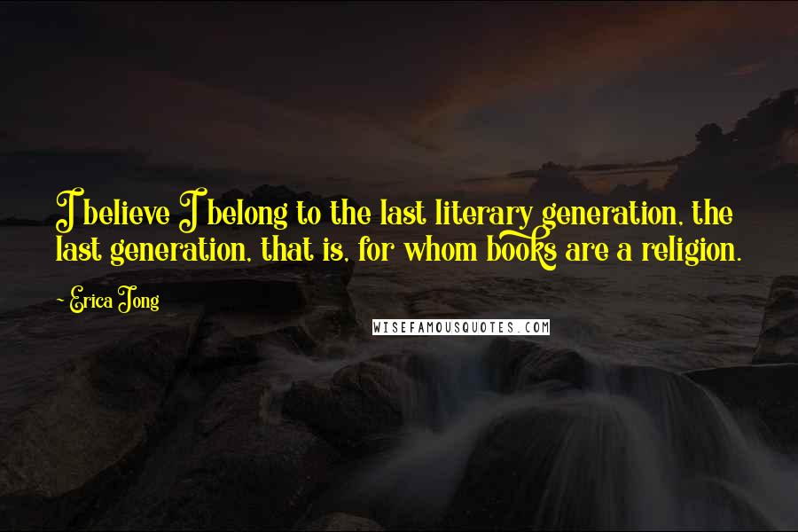 Erica Jong Quotes: I believe I belong to the last literary generation, the last generation, that is, for whom books are a religion.