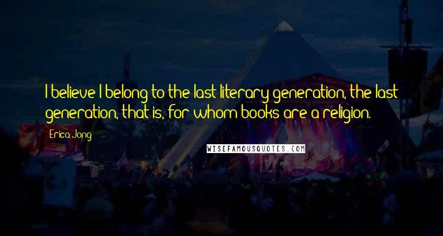 Erica Jong Quotes: I believe I belong to the last literary generation, the last generation, that is, for whom books are a religion.