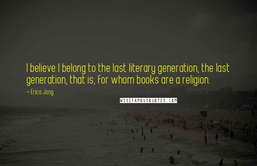 Erica Jong Quotes: I believe I belong to the last literary generation, the last generation, that is, for whom books are a religion.