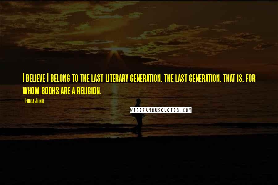Erica Jong Quotes: I believe I belong to the last literary generation, the last generation, that is, for whom books are a religion.