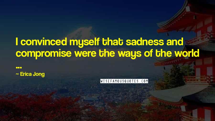 Erica Jong Quotes: I convinced myself that sadness and compromise were the ways of the world ...