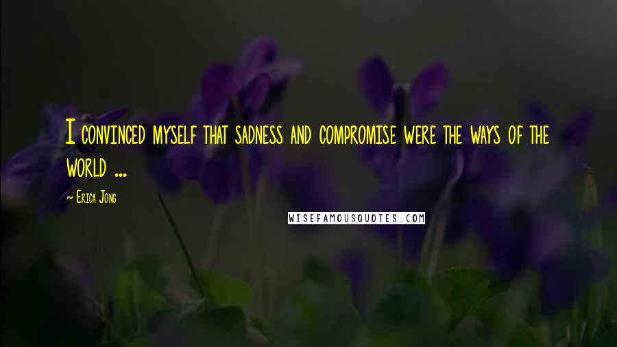 Erica Jong Quotes: I convinced myself that sadness and compromise were the ways of the world ...