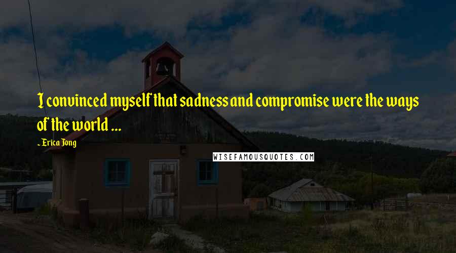 Erica Jong Quotes: I convinced myself that sadness and compromise were the ways of the world ...