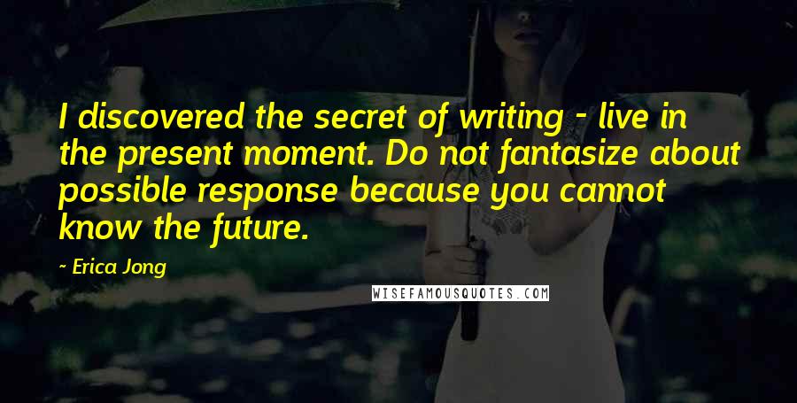 Erica Jong Quotes: I discovered the secret of writing - live in the present moment. Do not fantasize about possible response because you cannot know the future.